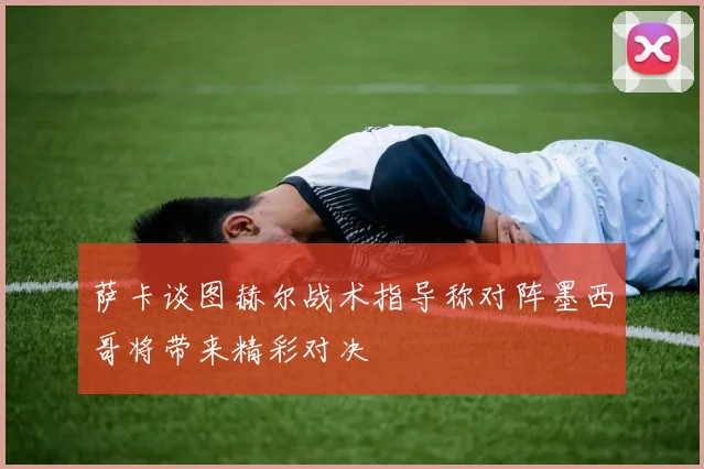 萨卡谈图赫尔战术指导称对阵墨西哥将带来精彩对决