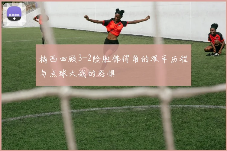梅西回顾3-2险胜佛得角的艰辛历程与点球大战的恐惧