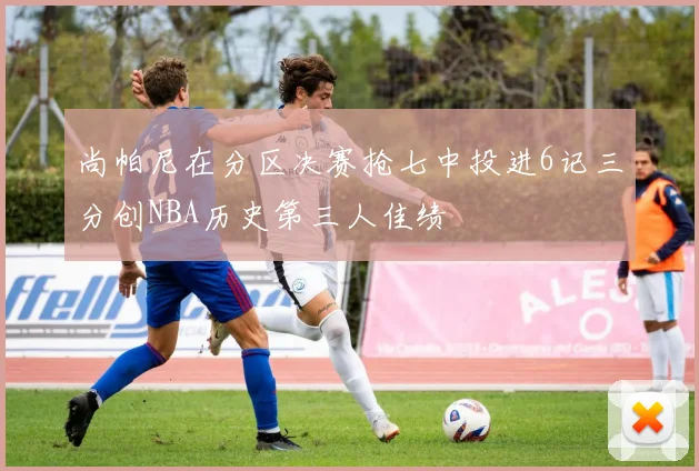 尚帕尼在分区决赛抢七中投进6记三分创NBA历史第三人佳绩
