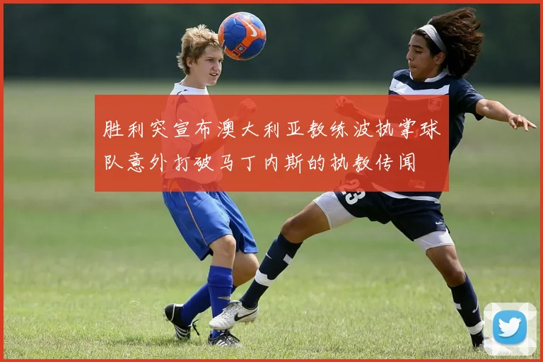 胜利突宣布澳大利亚教练波执掌球队意外打破马丁内斯的执教传闻