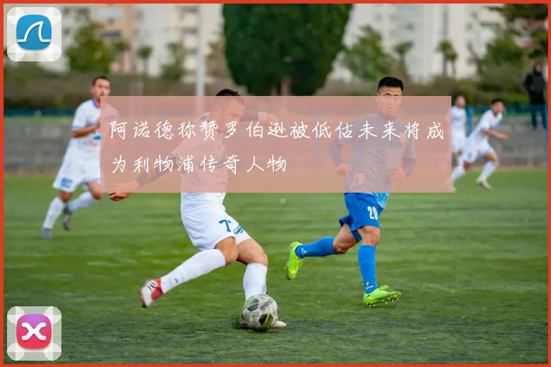 阿诺德称赞罗伯逊被低估未来将成为利物浦传奇人物