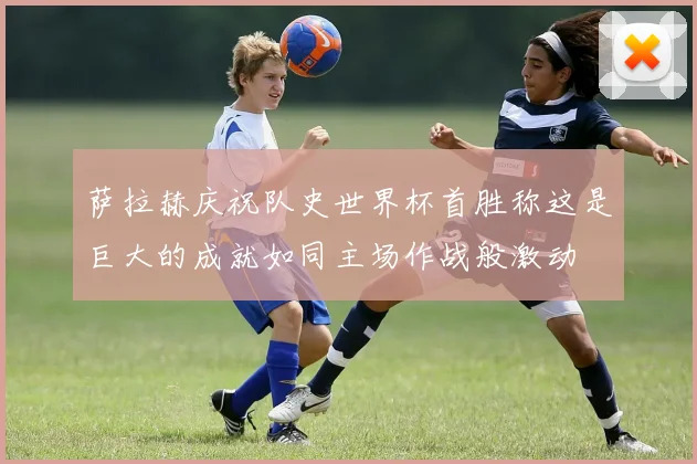 萨拉赫庆祝队史世界杯首胜称这是巨大的成就如同主场作战般激动