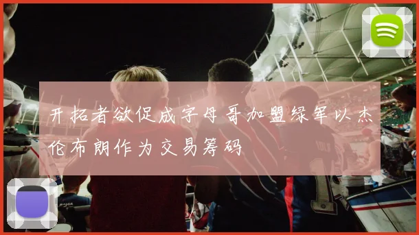 开拓者欲促成字母哥加盟绿军以杰伦布朗作为交易筹码