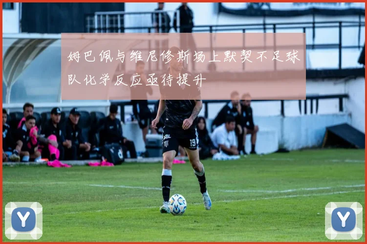 姆巴佩与维尼修斯场上默契不足球队化学反应亟待提升
