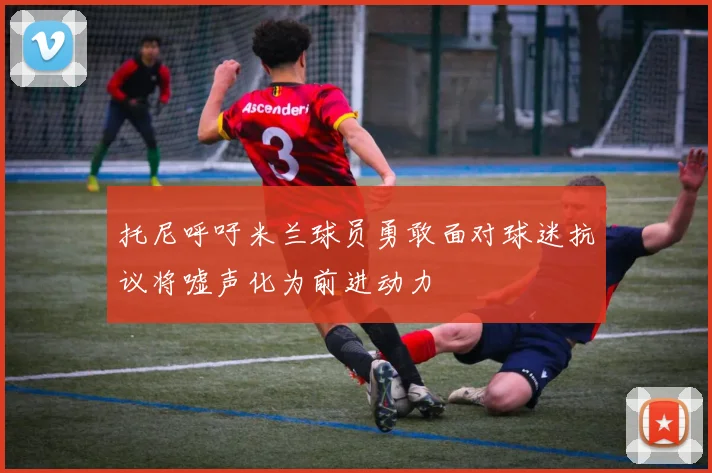 托尼呼吁米兰球员勇敢面对球迷抗议将嘘声化为前进动力