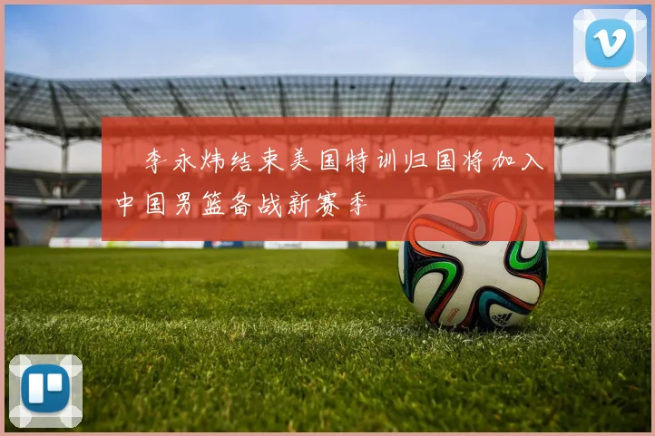 偰李永炜结束美国特训归国将加入中国男篮备战新赛季