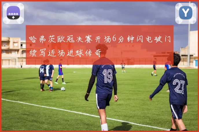 哈弗茨欧冠决赛开场6分钟闪电破门续写连场进球传奇