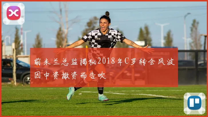 前米兰总监揭秘2018年C罗转会风波因中资撤资而告吹