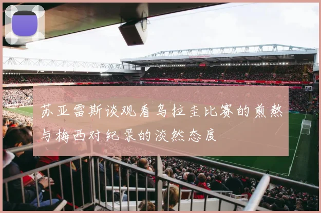 苏亚雷斯谈观看乌拉圭比赛的煎熬与梅西对纪录的淡然态度
