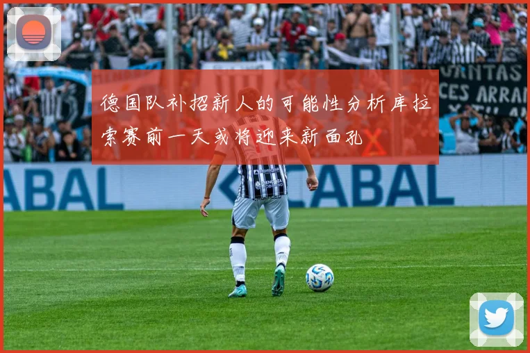 德国队补招新人的可能性分析库拉索赛前一天或将迎来新面孔