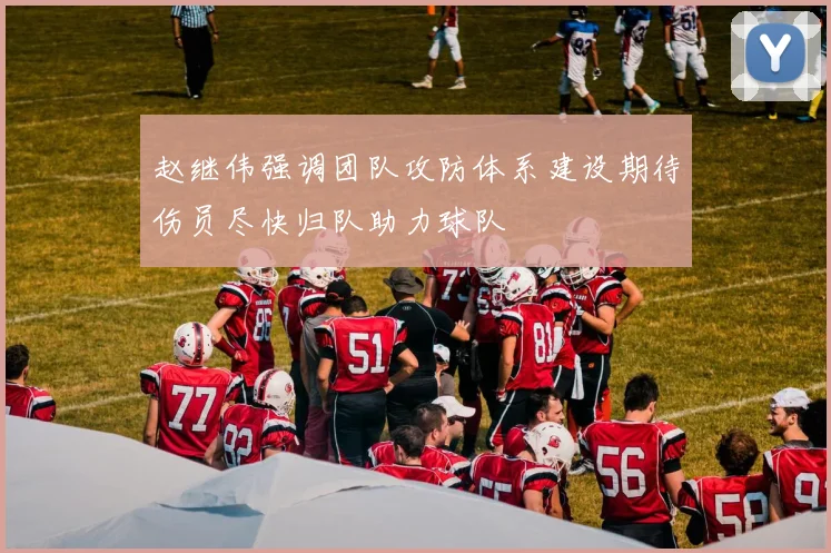 赵继伟强调团队攻防体系建设期待伤员尽快归队助力球队