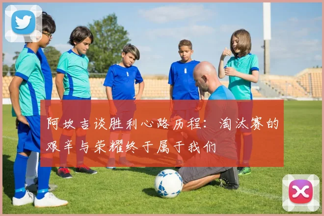 阿坎吉谈胜利心路历程：淘汰赛的艰辛与荣耀终于属于我们