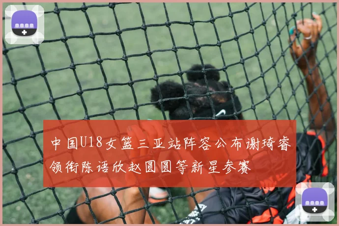 中国U18女篮三亚站阵容公布谢琦睿领衔陈语欣赵圆圆等新星参赛