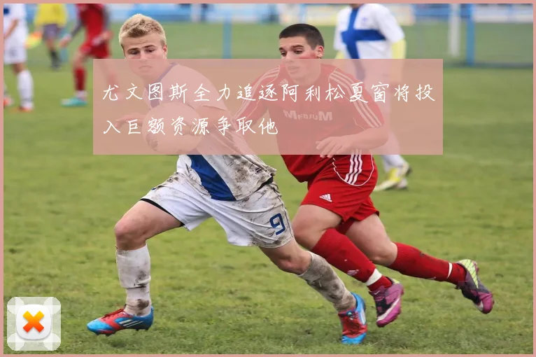 尤文图斯全力追逐阿利松夏窗将投入巨额资源争取他