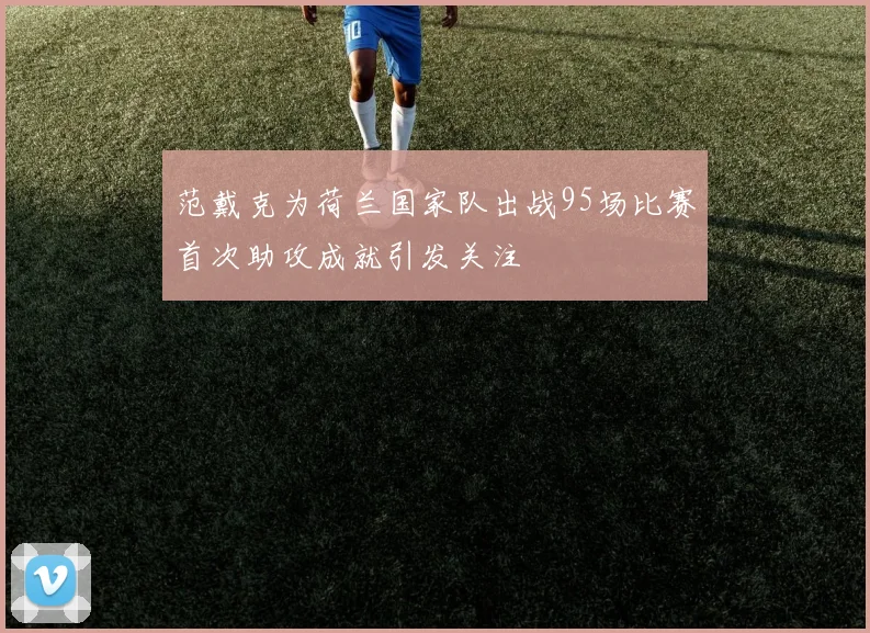 范戴克为荷兰国家队出战95场比赛首次助攻成就引发关注