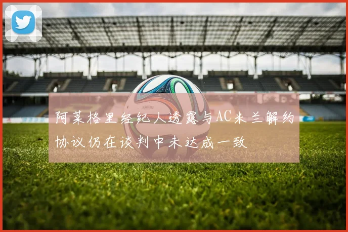 阿莱格里经纪人透露与AC米兰解约协议仍在谈判中未达成一致