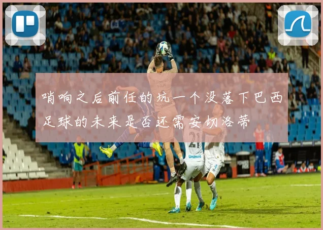 哨响之后前任的坑一个没落下巴西足球的未来是否还需安切洛蒂